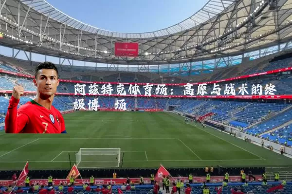 阿兹特克体育场：高原与战术的终极博弈场